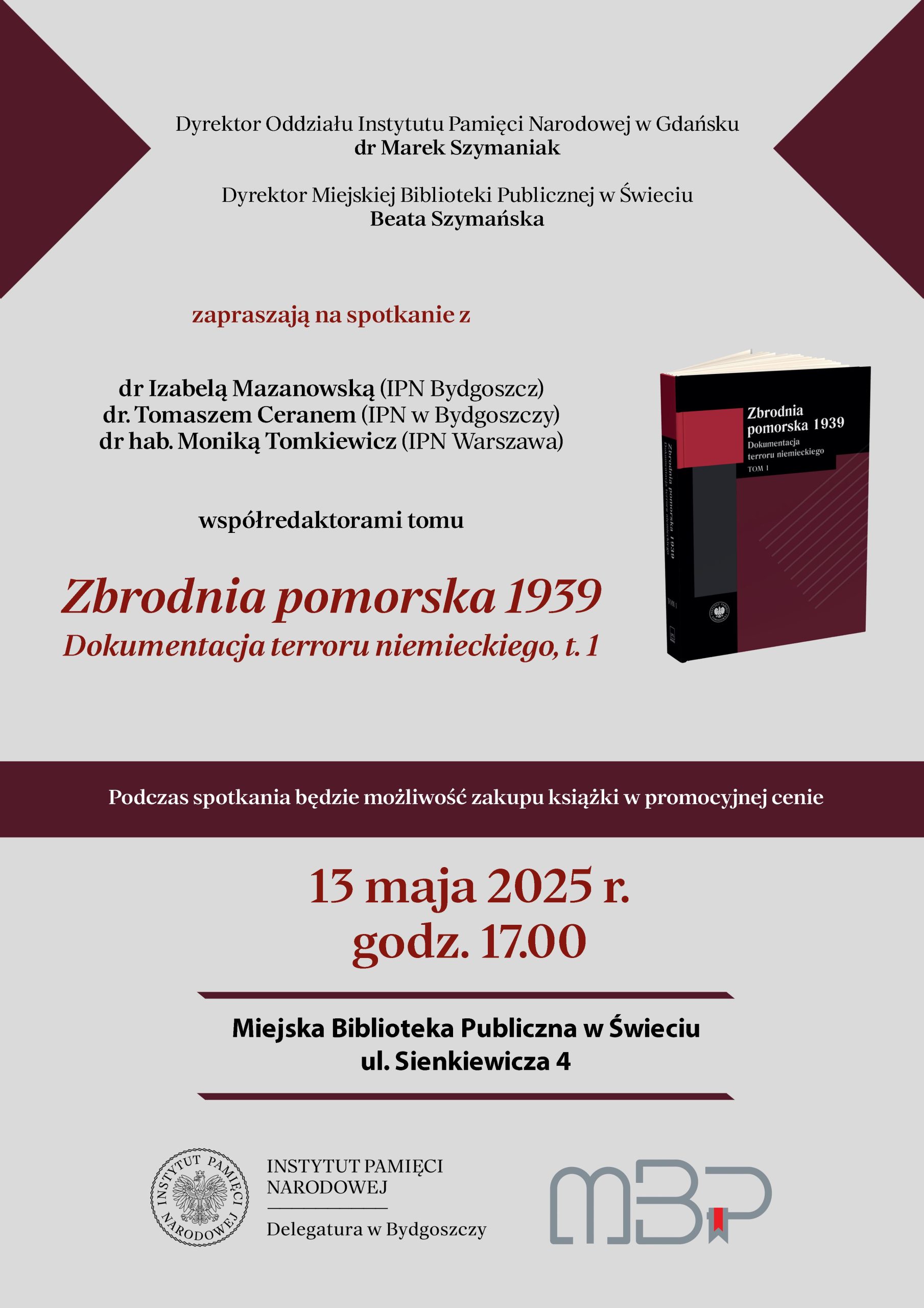 Plakat informacyjny na jasnoszarym tle z bordowymi akcentami, promujący spotkanie autorskie dotyczące książki „Zbrodnia pomorska 1939. Dokumentacja terroru niemieckiego, t. 1”. U góry znajdują się nazwiska organizatorów: dr Marek Szymaniak (Dyrektor Oddziału Instytutu Pamięci Narodowej w Gdańsku) oraz Beata Szymańska (Dyrektor Miejskiej Biblioteki Publicznej w Świeciu). Centralnie umieszczono zaproszenie na spotkanie z dr Izabelą Mazanowską (IPN Bydgoszcz), dr Tomaszem Ceranem (IPN Bydgoszcz) oraz dr hab. Moniką Tomkiewicz (IPN Warszawa), współredaktorami tomu. Po prawej stronie widnieje okładka promowanej książki. Podkreślono, że podczas spotkania będzie możliwość zakupu publikacji w promocyjnej cenie. Na dole duży, bordowy napis informuje o dacie i godzinie wydarzenia: 13 maja 2025 r., godz. 17:00. Podano również miejsce: Miejska Biblioteka Publiczna w Świeciu, ul. Sienkiewicza 4. W dolnej części znajdują się logotypy Instytutu Pamięci Narodowej i Miejskiej Biblioteki Publicznej w Świeciu.