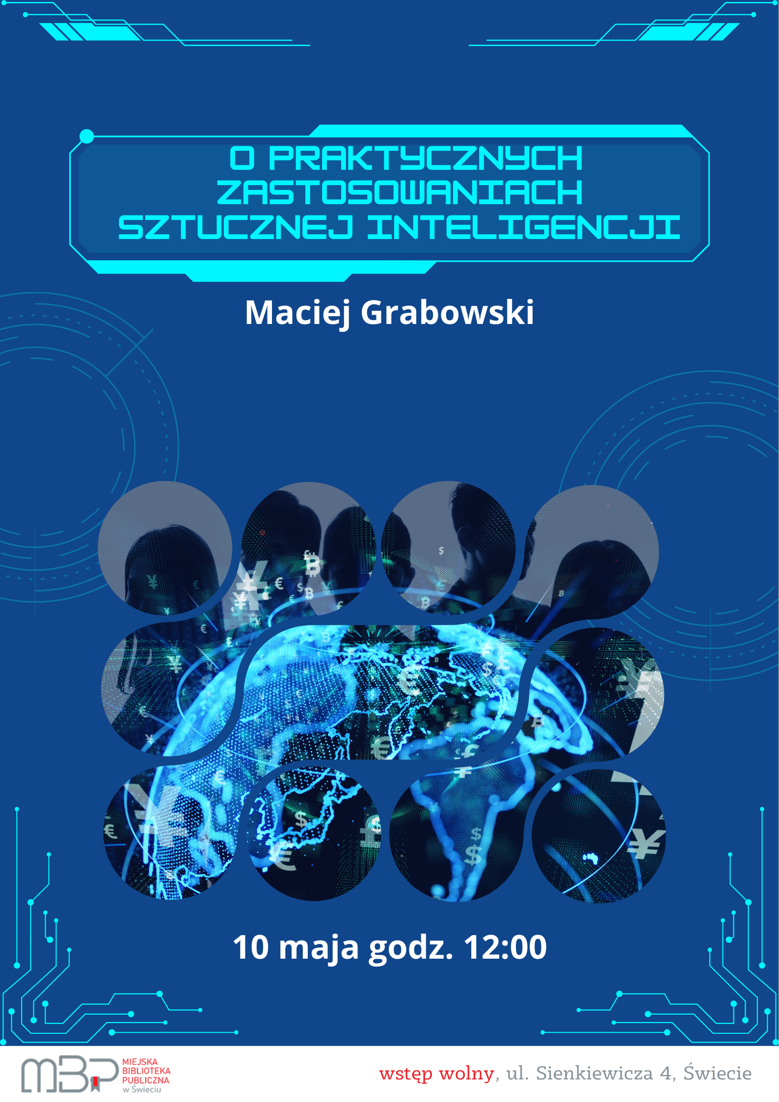 Plakat informacyjny na niebieskim tle, promujący wydarzenie „O praktycznych zastosowaniach sztucznej inteligencji”. W górnej części plakatu znajduje się tytuł wydarzenia zapisany jasnoniebieską, futurystyczną czcionką w ramce przypominającej interfejs komputerowy. Poniżej widnieje nazwisko prelegenta: Maciej Grabowski. Centralną część plakatu zajmuje grafika przedstawiająca siatkę połączonych okręgów z cyfrowymi sylwetkami ludzi, symbolami walut oraz schematyczną mapą świata rozświetloną niebieskimi liniami, co nawiązuje do tematyki nowych technologii i globalnej komunikacji. Na dole umieszczono informację o terminie spotkania: „10 maja godz. 12:00”. W lewym dolnym rogu znajduje się logo Miejskiej Biblioteki Publicznej w Świeciu, a w prawym dolnym rogu napis: „wstęp wolny, ul. Sienkiewicza 4, Świecie”. Całość utrzymana jest w nowoczesnej, technologicznej stylistyce z graficznymi motywami układów scalonych.