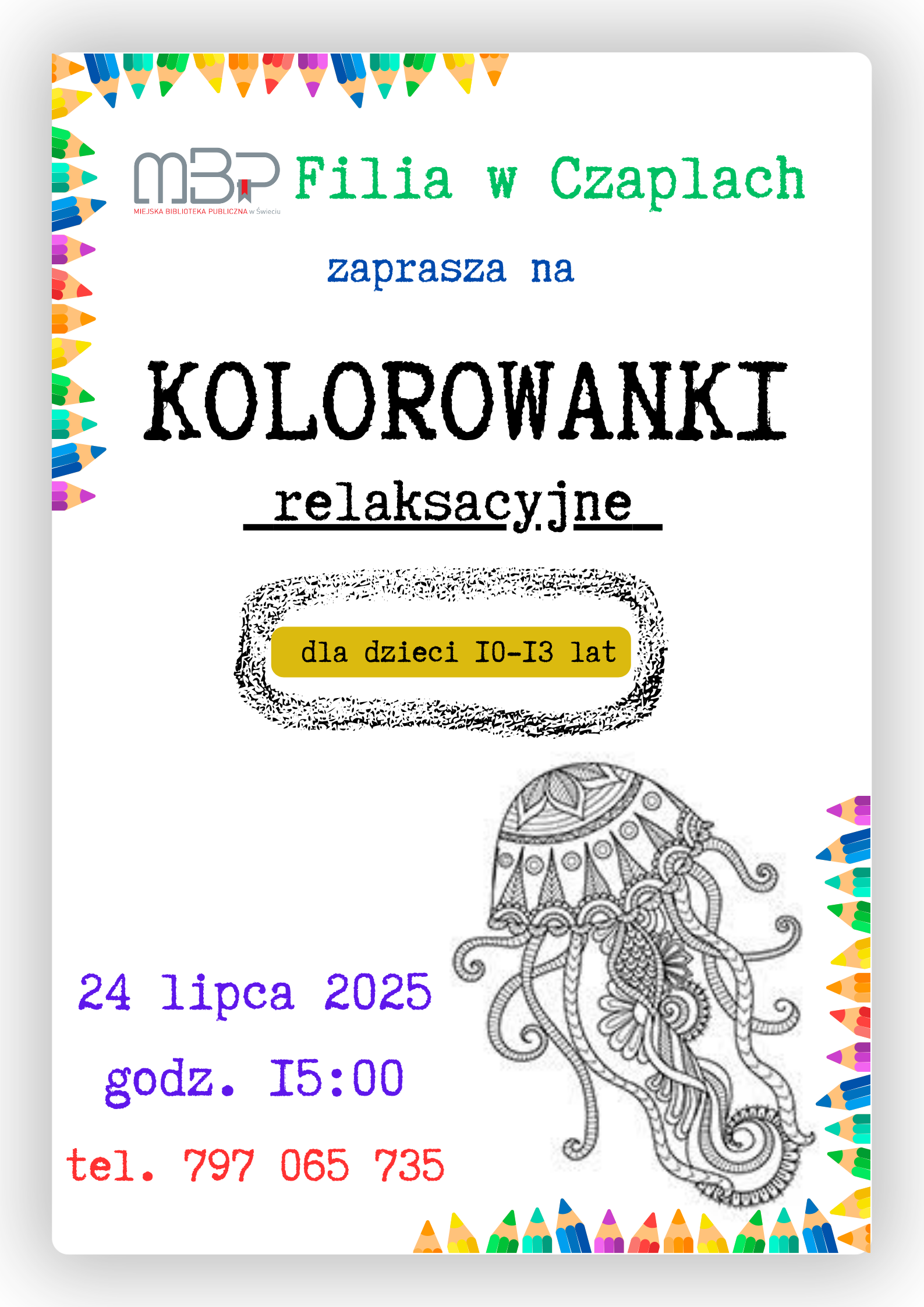 Kolorowy plakat informacyjny promujący wydarzenie dla dzieci w bibliotece. U góry widać logo „MBP” oraz napis „Filia w Czaplach” w zielonym kolorze. Pośrodku, dużymi czarnymi literami, znajduje się tytuł „KOLOROWANKI relaksacyjne”, podkreślony słowem „relaksacyjne” napisanym czcionką maszynową. Poniżej, na żółtym tle, umieszczona jest informacja „dla dzieci 10-13 lat” w ramce przypominającej odręczny szkic. Po prawej stronie znajduje się czarno-biały rysunek meduzy o fantazyjnych, ornamentowych wzorach. Na dole plakatu kolorowym, dużym fontem wypisano datę wydarzenia „24 lipca 2025”, godzinę „15:00” oraz numer telefonu w czerwonym kolorze. Ramkę plakatu ozdabiają kredki w żywych barwach, ułożone wzdłuż brzegów plakatu, nadając całości wesoły, dziecięcy charakter.