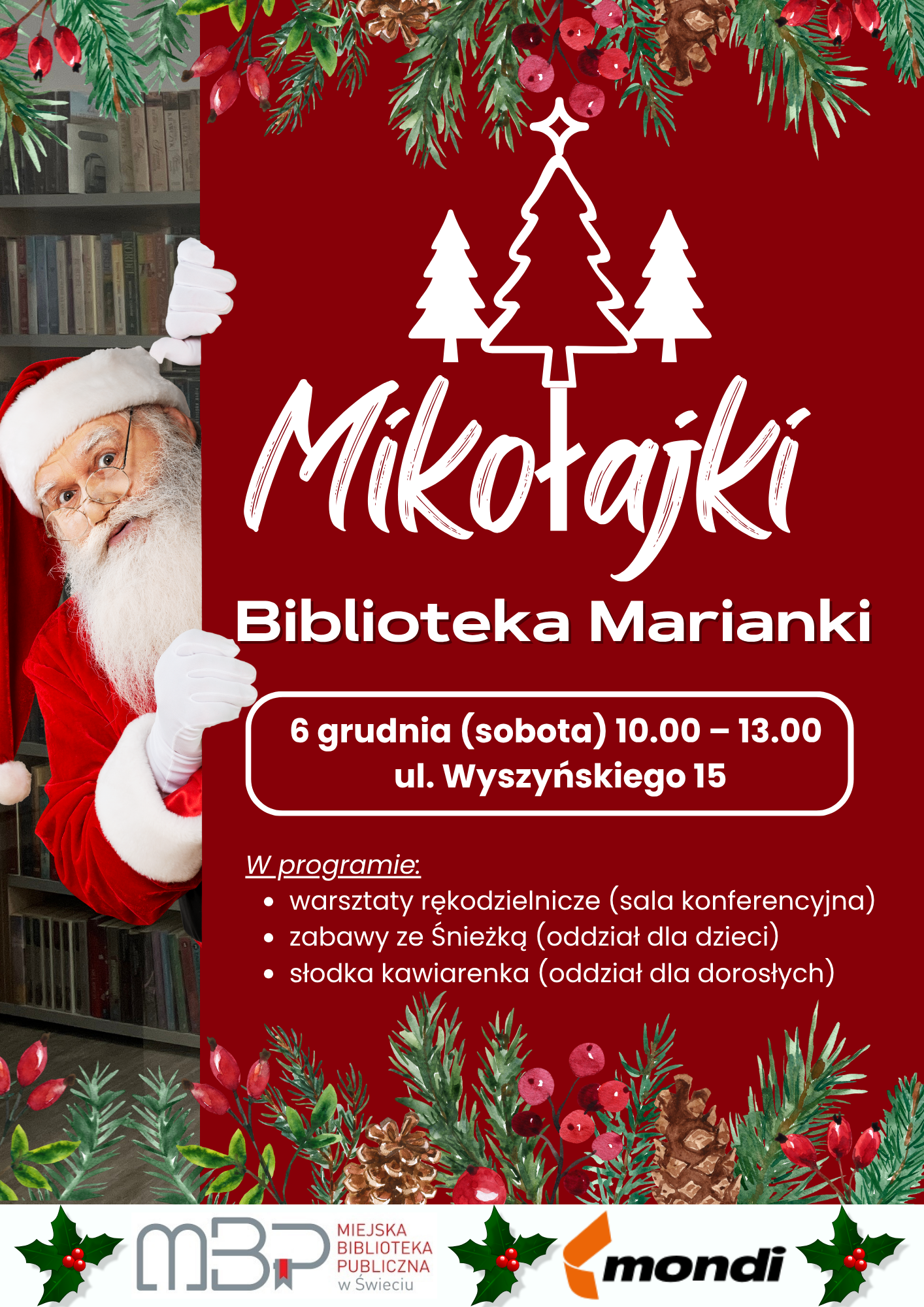 Plakat promujący wydarzenie "Mikołajki" w Bibliotece Marianki. Tło jest w dominującym kolorze głębokiej czerwieni i ozdobione jest u góry i na dole motywami świątecznymi (gałązki jodły, czerwone jagody, szyszki). Po lewej stronie, zza czerwonego tła, wychyla się Święty Mikołaj (częściowo widoczny), patrząc w prawo. Ma białą brodę, okulary i ubrany jest w klasyczny czerwony strój z białym futerkiem oraz białe rękawiczki. Centralna część zawiera biały tekst: Dużą, ozdobną czcionką: Mikołajki Poniżej: Biblioteka Marianki W białym, zaokrąglonym prostokącie: 6 grudnia (sobota) 10.00 – 13.00, ul. Wyszyńskiego 15 Nagłówek: W programie: warsztaty rękodzielnicze (sala konferencyjna) zabawy ze Śnieżką (oddział dla dzieci) słodka kawiarenka (oddział dla dorosłych) Nad nagłówkiem "Mikołajki" znajdują się trzy stylizowane sylwetki choinek z gwiazdką na szczycie środkowej. Na samym dole plakatu, na tle motywów świątecznych, widoczne są loga organizatorów i partnerów: Logo MBP (Miejska Biblioteka Publiczna) w Świeciu (napis "Miejska Biblioteka Publiczna w Świeciu"). Logo firmy Mondi.