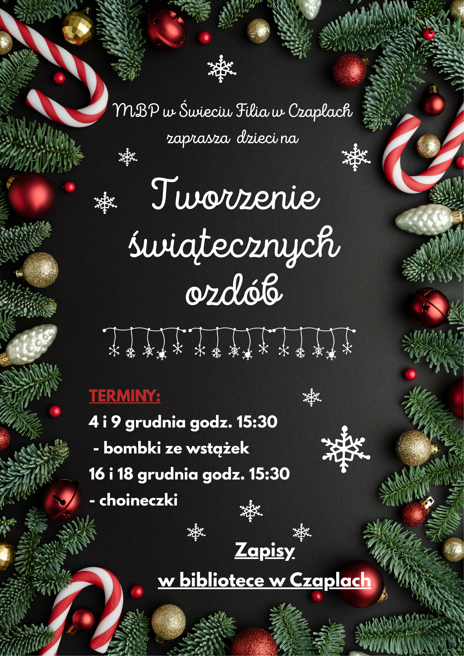 Na plakacie widnieje czarne tło, wokół którego rozmieszczone są zielone gałązki choinki, czerwone i złote bombki, biało-czerwone cukrowe laski oraz białe, błyszczące ozdoby świąteczne. Po środku znajduje się tekst informujący o wydarzeniu organizowanym przez Miejską Bibliotekę Publiczną w Świeciu, filię w Czaplach – warsztatach tworzenia świątecznych ozdób dla dzieci. W centralnej części plakatu duży, biały napis brzmi: „Tworzenie świątecznych ozdób”. Niżej podane są terminy spotkań: 4 i 9 grudnia (bombki ze wstążek) oraz 16 i 18 grudnia (choineczki), wszystkie o godzinie 15:30. Na dole znajduje się informacja o zapisach w bibliotece w Czaplach, wyróżniona pogrubionym, białym i czerwonym fontem. Całość uzupełniają białe śnieżynki oraz wiszący łańcuch ze śnieżynkami jako dekoracja.