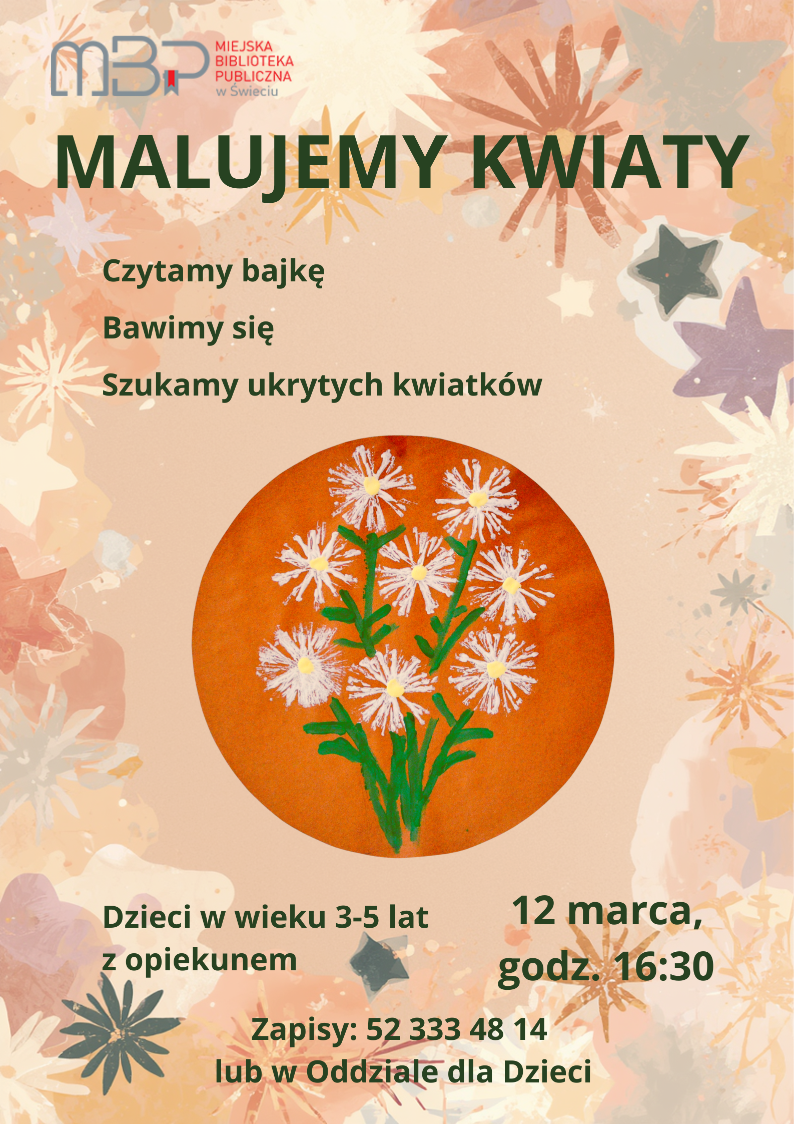 Plakat wydarzenia organizowanego przez Miejska Biblioteka Publiczna w Świeciu. Na jasnym, pastelowym tle z motywem kwiatów widnieje duży zielony napis „MALUJEMY KWIATY”. Pod nim informacje: „Czytamy bajkę”, „Bawimy się”, „Szukamy ukrytych kwiatków”. W centralnej części znajduje się okrągła ilustracja przedstawiająca namalowane białe kwiaty z żółtymi środkami i zielonymi łodygami na pomarańczowym tle. Na dole podano szczegóły: zajęcia dla dzieci w wieku 3–5 lat z opiekunem, 12 marca o godz. 16:30, zapisy pod numerem telefonu 52 333 48 14 lub w Oddziale dla Dzieci. W lewym górnym rogu logo biblioteki w Świecie.