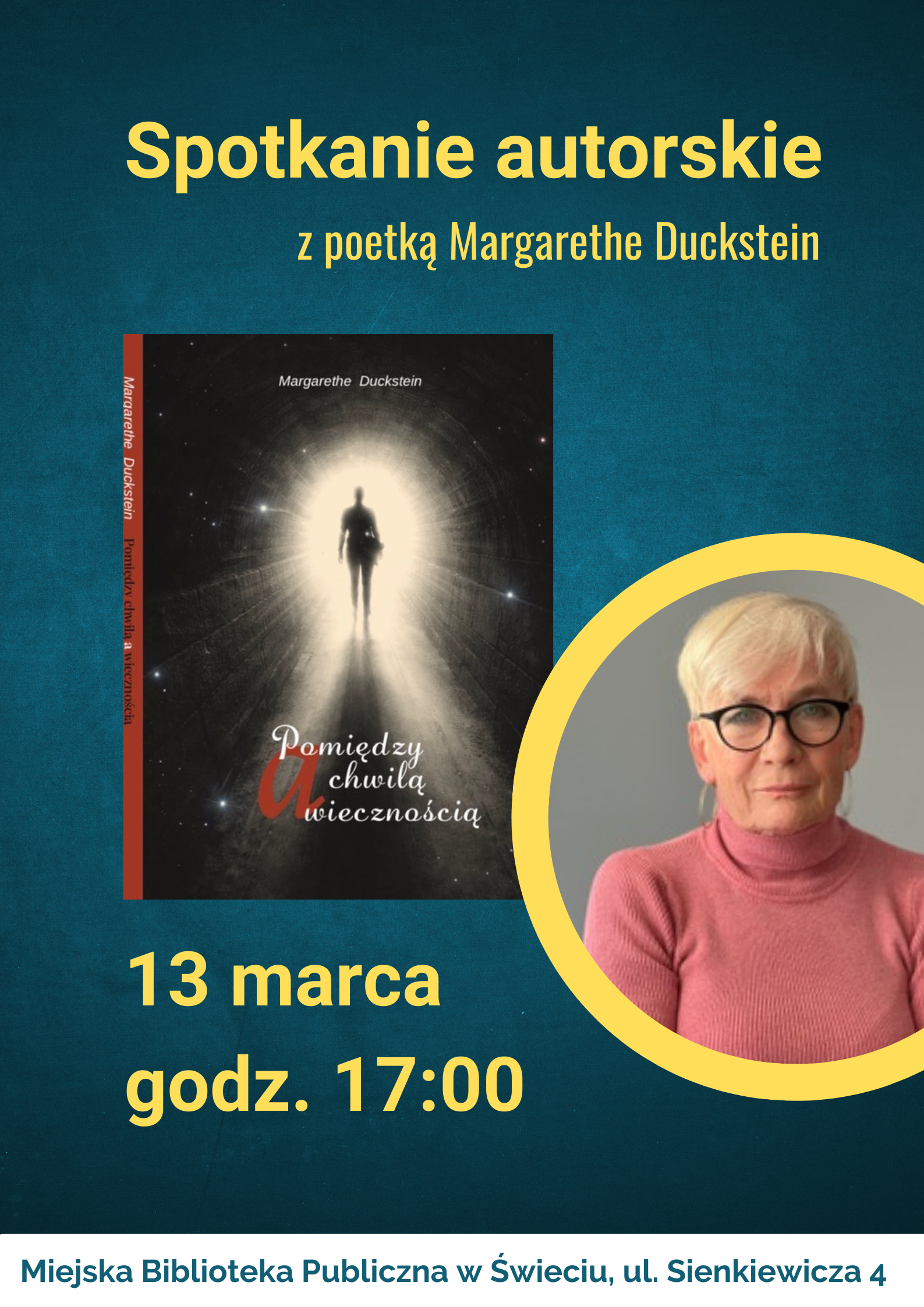 Plakat promujący spotkanie autorskie z poetką Margarethe Duckstein. Na turkusowym tle widnieje duży żółty napis „Spotkanie autorskie z poetką Margarethe Duckstein”. Po lewej stronie znajduje się okładka książki „Pomiędzy chwilą a wiecznością” z grafiką sylwetki postaci idącej w stronę jasnego światła w tunelu. Po prawej stronie umieszczono portret starszej kobiety o krótkich jasnych włosach, w okrągłych okularach i różowym golfie, w żółtej okrągłej ramce. Poniżej podano datę i godzinę: 13 marca, godz. 17:00. Na dole informacja o miejscu wydarzenia: Miejska Biblioteka Publiczna w Świeciu, ul. Sienkiewicza 4.