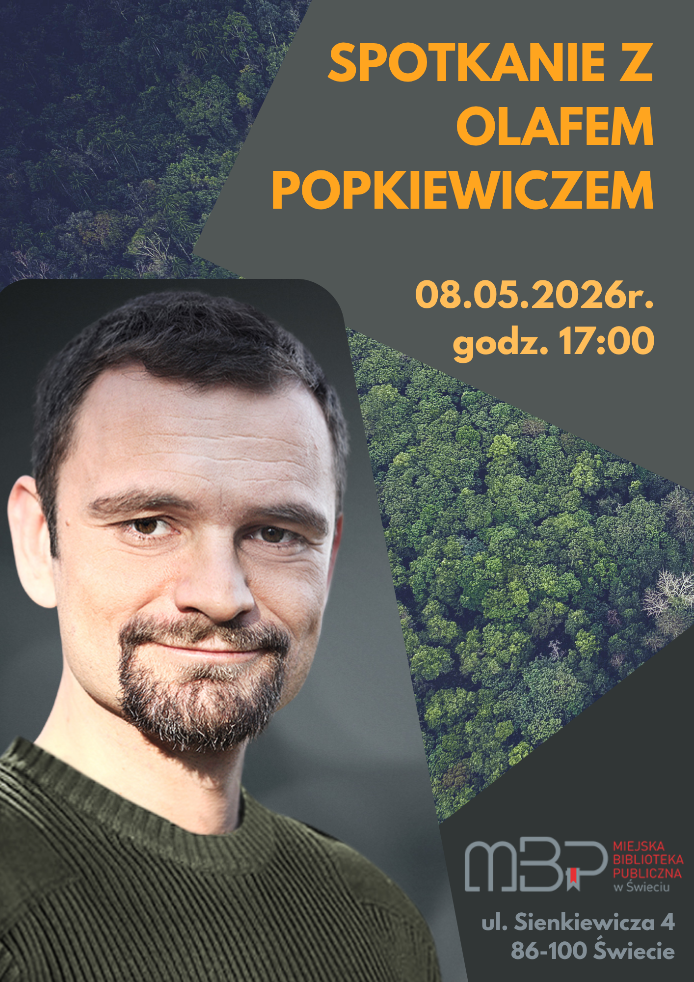 Plakat promujący spotkanie autorskie z Olafem Popkiewiczem. Tło stanowi grafika przedstawiająca gęsty, zielony las widziany z góry, podzielona na geometryczne, ukośne kształty w odcieniach zieleni i szarości. Po lewej stronie znajduje się duże zdjęcie mężczyzny – ma krótkie, ciemne włosy, lekki zarost i uśmiecha się subtelnie. Ubrany jest w zielony sweter. Po prawej stronie, na szarym tle, umieszczono duży, pomarańczowy napis: „SPOTKANIE Z OLAFEM POPKIEWICZEM”. Poniżej widnieje informacja o terminie wydarzenia: „08.05.2026 r., godz. 17:00”. W dolnej części plakatu znajduje się logo Miejskiej Biblioteki Publicznej w Świeciu oraz adres: „ul. Sienkiewicza 4, 86-100 Świecie”. Całość utrzymana jest w stonowanej kolorystyce z wyraźnym kontrastem pomarańczowego tekstu i zielonego tła leśnego.