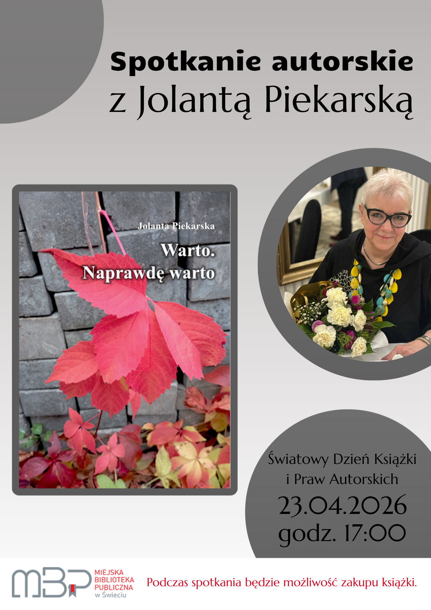 Plakat promujący spotkanie autorskie z Jolantą Piekarską. Na jasnoszarym tle umieszczono duży, czarny napis „Spotkanie autorskie z Jolantą Piekarską”. Po lewej stronie znajduje się okładka książki autorki pt. „Warto. Naprawdę warto”. Okładka przedstawia czerwone jesienne liście na tle szarego muru. Po prawej stronie widoczna jest okrągła fotografia autorki – starszej kobiety z krótkimi siwymi włosami i okularami, ubranej na czarno, trzymającej bukiet kwiatów i delikatnie uśmiechającej się. W dolnej prawej części plakatu podano datę i godzinę wydarzenia: „23 kwietnia, godz. 17:00”. Na dole znajduje się logo Miejskiej Biblioteki Publicznej w Świeciu oraz informacja: „Podczas spotkania będzie możliwość zakupu książki.”