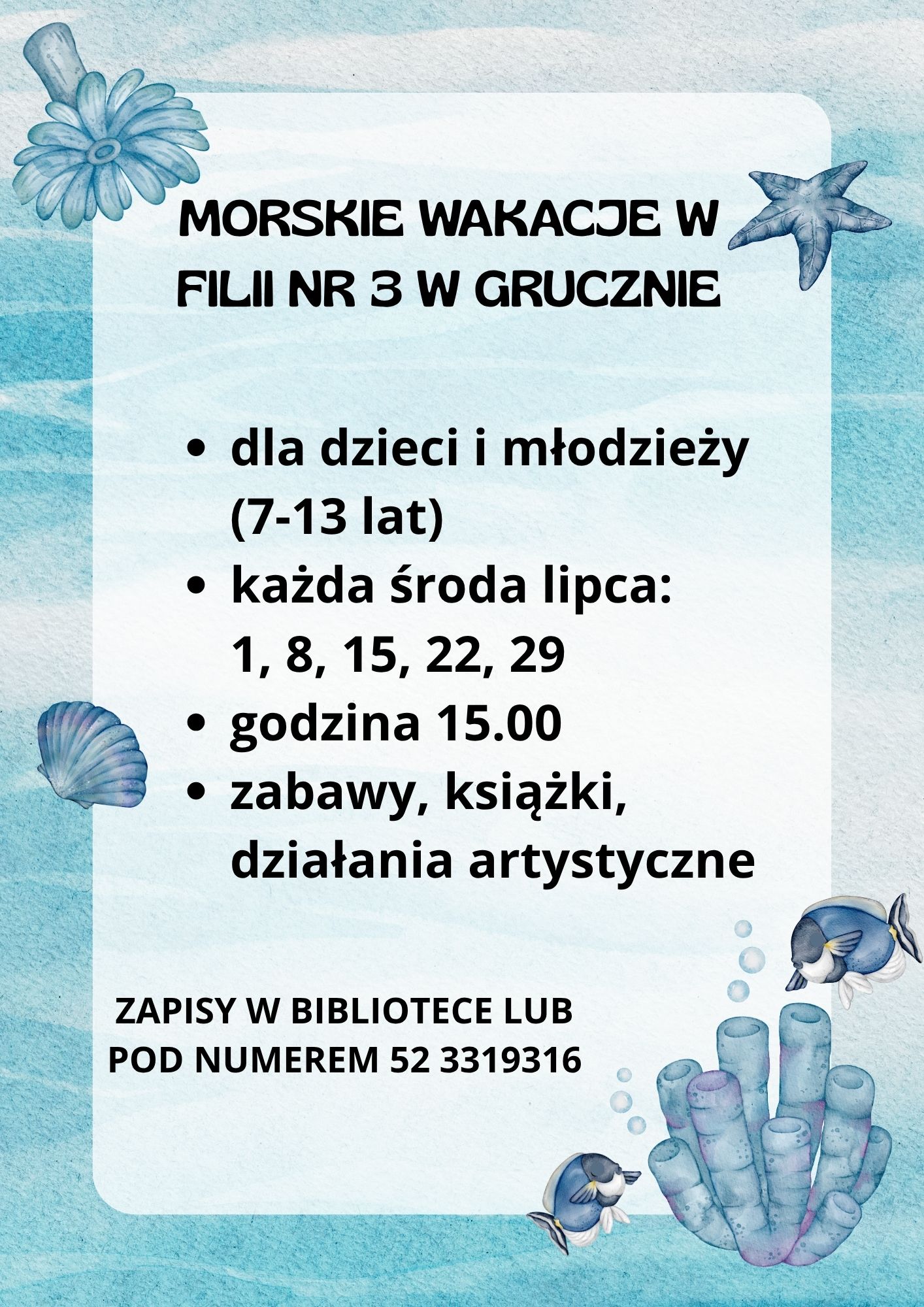 Plakat promujący letnie zajęcia biblioteczne utrzymany w morskiej stylistyce. Tło w odcieniach błękitu i turkusu przypomina wodę, udekorowane jest akwarelowymi ilustracjami elementów podwodnych: rozgwiazdy, muszli, rybek oraz koralowców. W centrum, na jasnym prostokątnym polu, widnieje tytuł: „Morskie Wakacje w Filii nr 3 w Grucznie", a pod nim informacje o wydarzeniu: dla dzieci i młodzieży (7–13 lat) każda środa lipca: 1, 8, 15, 22, 29 godzina 15.00 zabawy, książki, działania artystyczne Na dole plakatu informacja o zapisach: „Zapisy w bibliotece lub pod numerem 52 3319316".