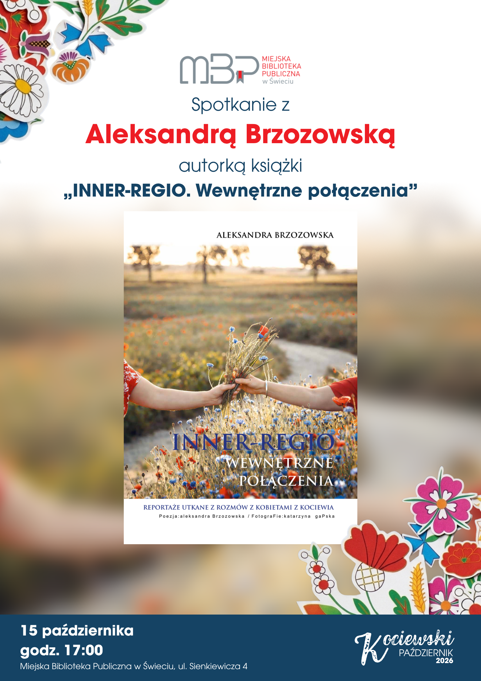 Plakat Miejskiej Biblioteki Publicznej w Świeciu zapraszający na spotkanie z Aleksandrą Brzozowską, autorką książki „INNER-REGIO. Wewnętrzne połączenia”. Spotkanie odbędzie się 15 października o godz. 17:00 w Miejskiej Bibliotece Publicznej w Świeciu przy ul. Sienkiewicza 4. Na środku plakatu znajduje się okładka książki przedstawiająca dwie osoby trzymające bukiet polnych kwiatów. Całość ozdobiona jest kolorowymi motywami kwiatowymi.